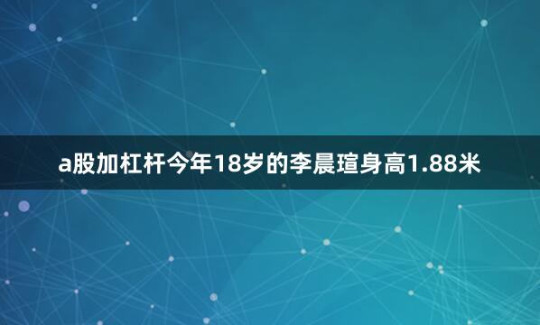 a股加杠杆今年18岁的李晨瑄身高1.88米