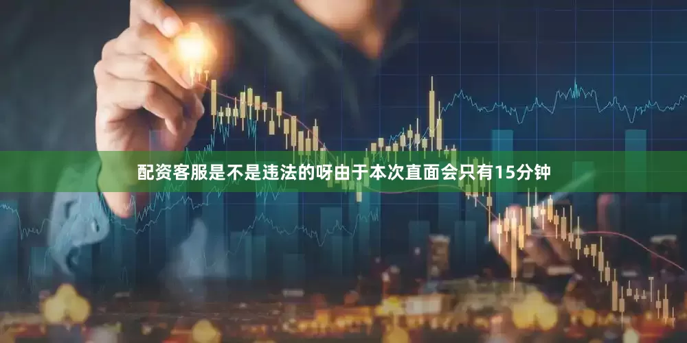 配资客服是不是违法的呀由于本次直面会只有15分钟
